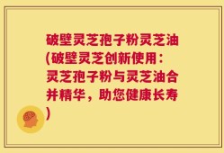 破壁灵芝孢子粉灵芝油(破壁灵芝创新使用：灵芝孢子粉与灵芝油合并精华，助您健康长寿)
