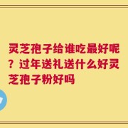 灵芝孢子给谁吃最好呢？过年送礼送什么好灵芝孢子粉好吗