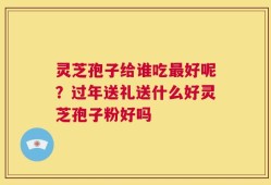 灵芝孢子给谁吃最好呢？过年送礼送什么好灵芝孢子粉好吗