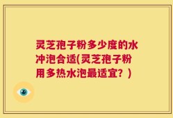 灵芝孢子粉多少度的水冲泡合适(灵芝孢子粉用多热水泡最适宜？)