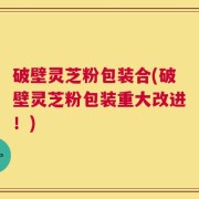 破壁灵芝粉包装合(破壁灵芝粉包装重大改进！)