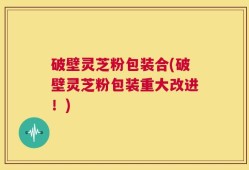 破壁灵芝粉包装合(破壁灵芝粉包装重大改进！)