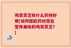 鸡煲灵芝放什么药材好呢(如何搭配药材煲出营养美味的鸡煲灵芝？)