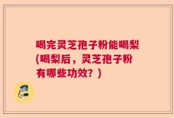 喝完灵芝孢子粉能喝梨(喝梨后，灵芝孢子粉有哪些功效？)