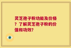 灵芝孢子粉功能及价格？了解灵芝孢子粉的价值和功效？