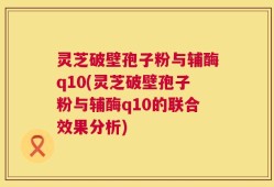 灵芝破壁孢子粉与辅酶q10(灵芝破壁孢子粉与辅酶q10的联合效果分析)