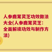 人参鹿茸灵芝功效做法大全(人参鹿茸灵芝：全面解读功效与制作方法)