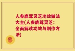 人参鹿茸灵芝功效做法大全(人参鹿茸灵芝：全面解读功效与制作方法)
