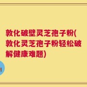 敦化破壁灵芝孢子粉(敦化灵芝孢子粉轻松破解健康难题)