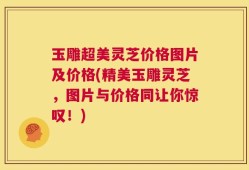 玉雕超美灵芝价格图片及价格(精美玉雕灵芝，图片与价格同让你惊叹！)