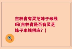 吉林省有灵芝妹子米线吗(吉林省是否有灵芝妹子米线供应？)