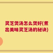 灵芝煲汤怎么煲好(煮出美味灵芝汤的秘诀)