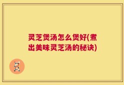 灵芝煲汤怎么煲好(煮出美味灵芝汤的秘诀)