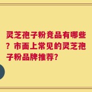 灵芝孢子粉竞品有哪些？市面上常见的灵芝孢子粉品牌推荐？
