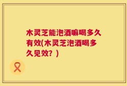 木灵芝能泡酒嘛喝多久有效(木灵芝泡酒喝多久见效？)