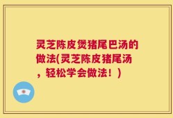 灵芝陈皮煲猪尾巴汤的做法(灵芝陈皮猪尾汤，轻松学会做法！)