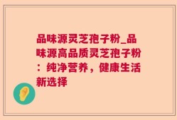 品味源灵芝孢子粉_品味源高品质灵芝孢子粉：纯净营养，健康生活新选择