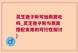 灵芝孢子粉可加燕窝吃吗_灵芝孢子粉与燕窝搭配食用的可行性探讨)