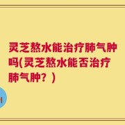 灵芝熬水能治疗肺气肿吗(灵芝熬水能否治疗肺气肿？)