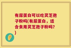 有尿蛋白可以吃灵芝孢子粉吗(有尿蛋白，适合食用灵芝孢子粉吗？)