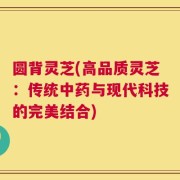 圆背灵芝(高品质灵芝：传统中药与现代科技的完美结合)