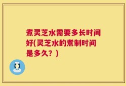 煮灵芝水需要多长时间好(灵芝水的煮制时间是多久？)