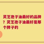 灵芝孢子油最好的品牌？灵芝孢子油最好是那个牌子的