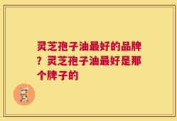 灵芝孢子油最好的品牌？灵芝孢子油最好是那个牌子的