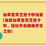 仙草堂灵芝孢子粉加盟(加盟仙草堂灵芝孢子粉，轻松开启健康养生之旅)