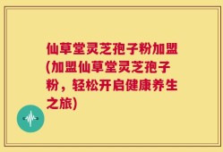 仙草堂灵芝孢子粉加盟(加盟仙草堂灵芝孢子粉，轻松开启健康养生之旅)