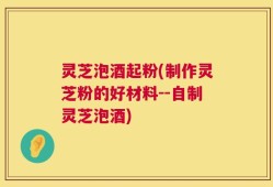 灵芝泡酒起粉(制作灵芝粉的好材料--自制灵芝泡酒)