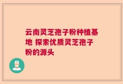 云南灵芝孢子粉种植基地 探索优质灵芝孢子粉的源头