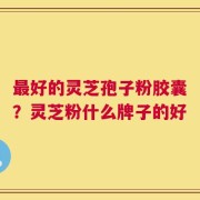 最好的灵芝孢子粉胶囊？灵芝粉什么牌子的好