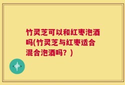 竹灵芝可以和红枣泡酒吗(竹灵芝与红枣适合混合泡酒吗？)