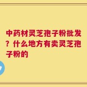 中药材灵芝孢子粉批发？什么地方有卖灵芝孢子粉的