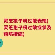 灵芝孢子粉过敏表现(灵芝孢子粉过敏症状及预防措施)