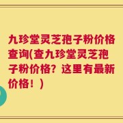 九珍堂灵芝孢子粉价格查询(查九珍堂灵芝孢子粉价格？这里有最新价格！)