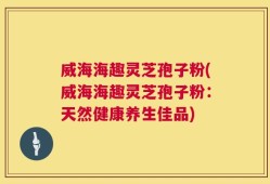 威海海趣灵芝孢子粉(威海海趣灵芝孢子粉：天然健康养生佳品)