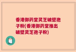 香港御药堂灵芝破壁孢子粉(香港御药堂推出破壁灵芝孢子粉)