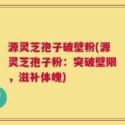 源灵芝孢子破壁粉(源灵芝孢子粉：突破壁限，滋补体魄)