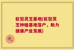 巨型灵芝基地(巨型灵芝种植基地落户，助力健康产业发展)