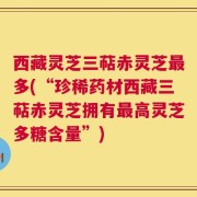 西藏灵芝三萜赤灵芝最多(“珍稀药材西藏三萜赤灵芝拥有最高灵芝多糖含量”)