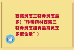 西藏灵芝三萜赤灵芝最多(“珍稀药材西藏三萜赤灵芝拥有最高灵芝多糖含量”)