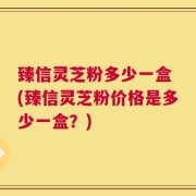 臻信灵芝粉多少一盒 (臻信灵芝粉价格是多少一盒？)