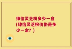 臻信灵芝粉多少一盒 (臻信灵芝粉价格是多少一盒？)