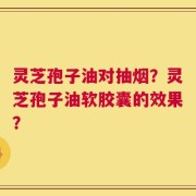 灵芝孢子油对抽烟？灵芝孢子油软胶囊的效果？