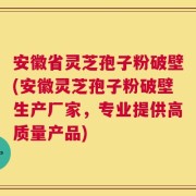 安徽省灵芝孢子粉破壁(安徽灵芝孢子粉破壁生产厂家，专业提供高质量产品)