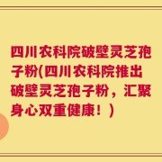 四川农科院破壁灵芝孢子粉(四川农科院推出破壁灵芝孢子粉，汇聚身心双重健康！)