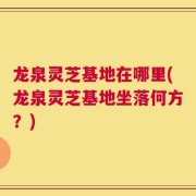 龙泉灵芝基地在哪里(龙泉灵芝基地坐落何方？)