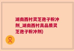 湖南西村灵芝孢子粉冲剂_湖南西村高品质灵芝孢子粉冲剂)